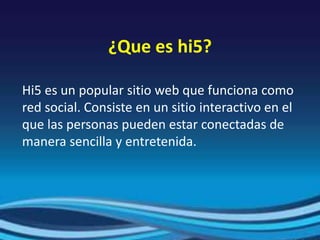 ¿Que es hi5?
Hi5 es un popular sitio web que funciona como
red social. Consiste en un sitio interactivo en el
que las personas pueden estar conectadas de
manera sencilla y entretenida.
 