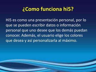 ¿Como funciona hi5?
Hi5 es como una presentación personal, por lo
que se pueden escribir datos o información
personal que uno desee que los demás puedan
conocer. Además, el usuario elige los colores
que desea y así personalizarla al máximo.
 