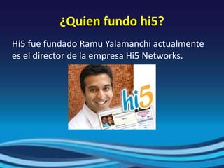 ¿Quien fundo hi5?
Hi5 fue fundado Ramu Yalamanchi actualmente
es el director de la empresa Hi5 Networks.
 