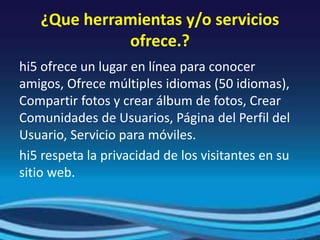 ¿Que herramientas y/o servicios
ofrece.?
hi5 ofrece un lugar en línea para conocer
amigos, Ofrece múltiples idiomas (50 idiomas),
Compartir fotos y crear álbum de fotos, Crear
Comunidades de Usuarios, Página del Perfil del
Usuario, Servicio para móviles.
hi5 respeta la privacidad de los visitantes en su
sitio web.
 