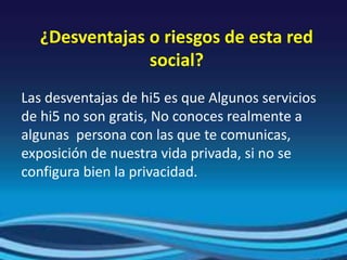¿Desventajas o riesgos de esta red
social?
Las desventajas de hi5 es que Algunos servicios
de hi5 no son gratis, No conoces realmente a
algunas persona con las que te comunicas,
exposición de nuestra vida privada, si no se
configura bien la privacidad.
 