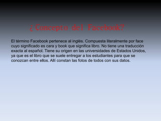 ¿Concepto del Facebook? 
El término Facebook pertenece al inglés. Compuesta literalmente por face 
cuyo significado es cara y book que significa libro. No tiene una traducción 
exacta al español. Tiene su origen en las universidades de Estados Unidos, 
ya que es el libro que se suele entregar a los estudiantes para que se 
conozcan entre ellos. Allí constan las fotos de todos con sus datos. 
 