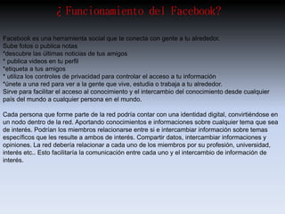 ¿Funcionamiento del Facebook? 
Facebook es una herramienta social que te conecta con gente a tu alrededor. 
Sube fotos o publica notas 
*descubre las últimas noticias de tus amigos 
* publica videos en tu perfil 
*etiqueta a tus amigos 
* utiliza los controles de privacidad para controlar el acceso a tu información 
*únete a una red para ver a la gente que vive, estudia o trabaja a tu alrededor. 
Sirve para facilitar el acceso al conocimiento y el intercambio del conocimiento desde cualquier 
país del mundo a cualquier persona en el mundo. 
Cada persona que forme parte de la red podría contar con una identidad digital, convirtiéndose en 
un nodo dentro de la red. Aportando conocimientos e informaciones sobre cualquier tema que sea 
de interés. Podrían los miembros relacionarse entre si e intercambiar información sobre temas 
específicos que les resulte a ambos de interés. Compartir datos, intercambiar informaciones y 
opiniones. La red debería relacionar a cada uno de los miembros por su profesión, universidad, 
interés etc.. Esto facilitaría la comunicación entre cada uno y el intercambio de información de 
interés. 
 