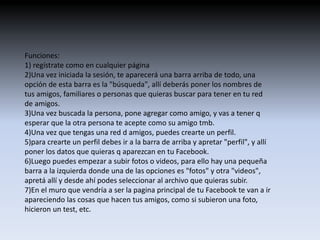 Funciones: 
1) regístrate como en cualquier página 
2)Una vez iniciada la sesión, te aparecerá una barra arriba de todo, una 
opción de esta barra es la "búsqueda", allí deberás poner los nombres de 
tus amigos, familiares o personas que quieras buscar para tener en tu red 
de amigos. 
3)Una vez buscada la persona, pone agregar como amigo, y vas a tener q 
esperar que la otra persona te acepte como su amigo tmb. 
4)Una vez que tengas una red d amigos, puedes crearte un perfil. 
5)para crearte un perfil debes ir a la barra de arriba y apretar "perfil", y allí 
poner los datos que quieras q aparezcan en tu Facebook. 
6)Luego puedes empezar a subir fotos o videos, para ello hay una pequeña 
barra a la izquierda donde una de las opciones es "fotos" y otra "videos", 
apretá allí y desde ahí podes seleccionar al archivo que quieras subir. 
7)En el muro que vendría a ser la pagina principal de tu Facebook te van a ir 
apareciendo las cosas que hacen tus amigos, como si subieron una foto, 
hicieron un test, etc. 
 