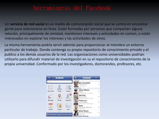 herramientas del Facebook 
Un servicio de red social es un medio de comunicación social que se centra en encontrar 
gente para relacionarse en línea. Están formadas por personas que comparten alguna 
relación, principalmente de amistad, mantienen intereses y actividades en común, o están 
interesados en explorar los intereses y las actividades de otros. 
La misma herramienta podría servir además para proporcionar al miembro un entorno 
particular de trabajo. Donde contenga su propio repositorio de conocimiento privado y el 
publico a los demás usuarios de la red. Las organizaciones como universidades podrían 
utilizarlo para difundir material de investigación en su el repositorio de conocimiento de la 
propia universidad. Conformado por los investigadores, doctorandos, profesores, etc. 
 