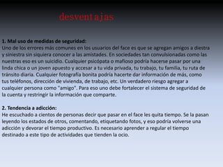 desventajas 
1. Mal uso de medidas de seguridad: 
Uno de los errores más comunes en los usuarios del face es que se agregan amigos a diestra 
y siniestra sin siquiera conocer a las amistades. En sociedades tan convulsionadas como las 
nuestras eso es un suicidio. Cualquier psicópata o mafioso podría hacerse pasar por una 
linda chica o un joven apuesto y accesar a tu vida privada, tu trabajo, tu familia, tu ruta de 
tránsito diaria. Cualquier fotografía bonita podría hacerte dar información de más, como 
tus teléfonos, dirección de vivienda, de trabajo, etc. Un verdadero riesgo agregar a 
cualquier persona como "amigo". Para eso uno debe fortalecer el sistema de seguridad de 
la cuenta y restringir la información que comparte. 
2. Tendencia a adicción: 
He escuchado a cientos de personas decir que pasar en el face les quita tiempo. Se la pasan 
leyendo los estados de otros, comentando, etiquetando fotos, y eso podría volverse una 
adicción y devorar el tiempo productivo. Es necesario aprender a regular el tiempo 
destinado a este tipo de actividades que tienden la ocio. 
 