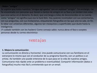 . Malos "amigos" 
Se supone que todos nuestros "amigos agregados" son en realidad "amigos". Sin embargo, me 
he encontrado con personas que tienen a cientos de amigos en su face y se sienten más solas 
que una cactus en el desierto. Es decir, que uno tenga a miles de desconocidos en su cuenta 
como "amigos" no significa que eso lo hará feliz. Hay quienes incomodan con sus comentarios, 
con sus preguntas, con sus invitaciones, etiquetando fotografías en las que uno no sale, en fin. 
Es lidiar con universos diferentes, algunos tan mezquinos y superficiales que duele hasta la 
inteligencia. 
¡Y cuidado también con los hackers! Como consejo sabio: nunca abras el face o aceptes 
personas desde tu correo electrónico 
ventajas 
1. Mejora la comunicación: 
La comunicación es directa y horizontal. Uno puede comunicarse con sus familiares en el 
extranjero lo mismo que con el conductor de su programa favorito, con un político o un 
artista. Así también uno puede enterarse de lo que pasa en la vida de nuestros amigos. 
Comunicarse más rápido ante un problema o eventualidad. Compartir información (datos o 
fotografías) mucho más fácil y entretenido que en un email. 
 