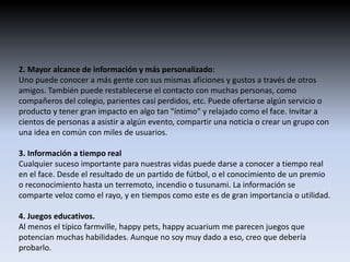 2. Mayor alcance de información y más personalizado: 
Uno puede conocer a más gente con sus mismas aficiones y gustos a través de otros 
amigos. También puede restablecerse el contacto con muchas personas, como 
compañeros del colegio, parientes casi perdidos, etc. Puede ofertarse algún servicio o 
producto y tener gran impacto en algo tan "íntimo" y relajado como el face. Invitar a 
cientos de personas a asistir a algún evento, compartir una noticia o crear un grupo con 
una idea en común con miles de usuarios. 
3. Información a tiempo real 
Cualquier suceso importante para nuestras vidas puede darse a conocer a tiempo real 
en el face. Desde el resultado de un partido de fútbol, o el conocimiento de un premio 
o reconocimiento hasta un terremoto, incendio o tusunami. La información se 
comparte veloz como el rayo, y en tiempos como este es de gran importancia o utilidad. 
4. Juegos educativos. 
Al menos el típico farmville, happy pets, happy acuarium me parecen juegos que 
potencian muchas habilidades. Aunque no soy muy dado a eso, creo que debería 
probarlo. 
