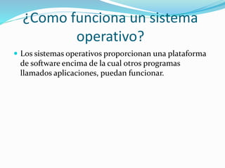 ¿Como funciona un sistema 
operativo? 
 Los sistemas operativos proporcionan una plataforma 
de software encima de la cual otros programas 
llamados aplicaciones, puedan funcionar. 
 
