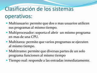 Clasificación de los sistemas 
operativos: 
 Multiusuario: permite que dos o mas usuarios utilicen 
sus programas al mismo tiempo. 
 Multiprocesador: soporta el abrir un mismo programa 
en mas de una CPU. 
 Multitarea: permite que varios programas se ejecuten 
al mismo tiempo. 
 Multitramo: permite que diversas partes de un solo 
programa funcionen al mismo tiempo 
 Tiempo real: responde a las entradas inmediatamente. 
 