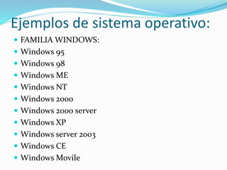 Ejemplos de sistema operativo: 
 FAMILIA WINDOWS: 
 Windows 95 
 Windows 98 
 Windows ME 
 Windows NT 
 Windows 2000 
 Windows 2000 server 
 Windows XP 
 Windows server 2003 
 Windows CE 
 Windows Movile 
 