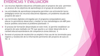 EVIDENCIAS Y EVALUACIÒN 
 Los recursos digitales educativos utilizados para el proyecto de aula permiten 
un alcance de los objetivos de aprendizaje en el grupo de estudiantes X 
 Las actividades de aprendizaje propuestas permiten una articulación tecno 
pedagógica entre los recursos educativos digitales y el problema situado del 
proyecto de aula X 
 Las terminales digitales entregadas por el programa computadores para 
educar le permitieron desarrollar y mediar la ruta metodológica con ABP para 
buscar posibles soluciones al problema planteado X 
 El proceso de formación desarrollado en este nivel, le permite establecer un 
proyecto de aula mediado con TIC que apunte a un mejor desarrollo de la 
calidad educativa(estándares de competencia áreas básicas) X 
 Durante el proceso de recolección se empleó o hizo uso de los terminales para 
registro y recolección de la información pertinente del proyecto de aula en 
TIC X 
