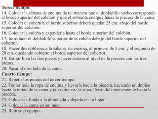 Tercer tiempo: 
14. Colocar la sábana de encima de tal manera que el dobladillo ancho corresponda 
al borde superior del colchón y que el sobrante cuelgue hacia la piecera de la cama. 
15. Colocar el cobertor, el borde superior deberá quedar 25 cm. abajo del borde 
superior del colchón. 
16. Colocar la colcha y extenderla hasta el borde superior del colchón. 
17. Introducir el dobladillo superior de la colcha debajo del borde superior del 
cobertor. 
18. Hacer dos dobleces a la sábana de encima, el primero de 5 cm. y el segundo de 
20 cm. quedando cubierto el borde superior del cobertor. 
19. Estirar bien las tres piezas y hacer cartera al nivel de la piecera con las tres 
piezas. 
20. Pasar al otro lado de la cama. 
Cuarto tiempo: 
21. Repetir los puntos del tercer tiempo. 
22. Tomar toda la ropa de encima y llevarla hacia la piecera, haciendo un dobles 
hacia la mitad de la cama y jalar otra vez la ropa, llevándola nuevamente hacia la 
piecera. 
23. Colocar la funda a la almohada y dejarla en su lugar. 
24. Colocar la cama en su lugar. 
25. Retirar el equipo. 
 