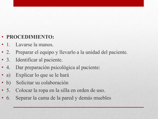 • PROCEDIMIENTO: 
• 1. Lavarse la manos. 
• 2. Preparar el equipo y llevarlo a la unidad del paciente. 
• 3. Identificar al paciente. 
• 4. Dar preparación psicológica al paciente: 
• a) Explicar lo que se le hará 
• b) Solicitar su colaboración 
• 5. Colocar la ropa en la silla en orden de uso. 
• 6. Separar la cama de la pared y demás muebles 
 