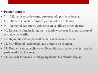 • Primer tiempo: 
• 7. Aflojar la ropa de cama, comenzando por la cabecera. 
• 8. Doblar la colcha en sobre y colocarla en el tánico. 
• 9. Doblar el cobertor y colocarlo en la silla en orden de uso. 
• 10. Retirar la almohada, quitar la funda y colocar la almohada en el 
respaldo de la silla. 
• 11. Dejar cubierto al paciente con la sábana de encima. 
• 12. Movilizar al paciente al lado opuesto de la cama. 
• 13. Doblar la sábana clínica y sábana de abajo en acordeón hacia la 
parte media de la cama. 
• 14. Colocar la sábana de abajo siguiendo las mismas reglas. 
 