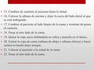 • 15. Cambiar de camisón al paciente hasta la mitad. 
• 16. Colocar la sábana de encima y dejar la sucia del lado distal al que 
se está trabajando. 
• 17. Cambiar al paciente al lado limpio de la cama y terminar de poner 
el camisón. 
• 18. Pasar al otro lado de la cama. 
• 19. Quitar la ropa sucia doblándola en sobre y ponerla en el tánico. 
• 20. Estirar la ropa de cama (sábana de abajo y sábana clínica) y hacer 
cartera evitando dejar arrugas. 
• 21. Colocar al paciente a la mitad de la cama. 
• 22. Pasar al otro lado de la cama. 
 