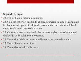 • Segundo tiempo: 
• 23. Estirar bien la sábana de encima. 
• 24. Colocar cobertor, quedando el borde superior de éste a la altura de 
los hombros del paciente, dejando la otra mitad del cobertor doblada 
en acordeón en el centro de la cama. 
• 25. Colocar la colcha siguiendo las mismas reglas e introduciendo el 
dobladillo de la colcha en el cobertor. 
• 26. Hacer dos dobleces correspondientes a la sábana de encima. 
• 27. Estirar bien las tres piezas. 
• 28. Pasar al otro lado de la cama. 
 