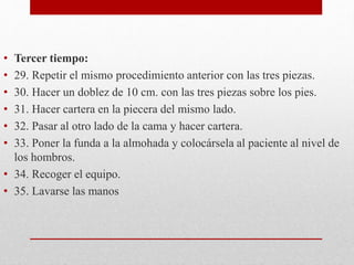 • Tercer tiempo: 
• 29. Repetir el mismo procedimiento anterior con las tres piezas. 
• 30. Hacer un doblez de 10 cm. con las tres piezas sobre los pies. 
• 31. Hacer cartera en la piecera del mismo lado. 
• 32. Pasar al otro lado de la cama y hacer cartera. 
• 33. Poner la funda a la almohada y colocársela al paciente al nivel de 
los hombros. 
• 34. Recoger el equipo. 
• 35. Lavarse las manos 
 