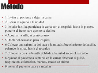 Método 
• 1 Invitar al paciente a dejar la cama 
• 2 Llevar el equipo a la unidad 
• 3 Instalar la silla, paralela a la cama con el respaldo hacia la piesera, 
ponerle el freno para que no se deslice 
• 4 Acojinar la silla, si es necesario 
• 5 Doblar el descanso para los pies 
• 6 Colocar una sabanilla doblada a la mitad sobre el asiento de la silla, 
echando la mitad hacia el respaldo 
• 7 Colocar la otra sabanilla doblada a la mitad sobre el respaldo 
• 8 Ayudar al paciente a sentarse en la cama; observar el pulso, 
respiracion, coloracion, mareos, estado de animo 
• 9 poner al paciente bata y sandalias 
 