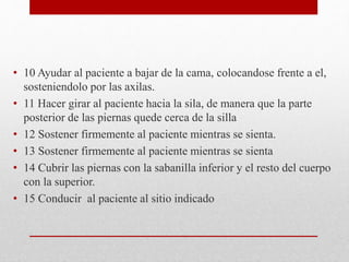• 10 Ayudar al paciente a bajar de la cama, colocandose frente a el, 
sosteniendolo por las axilas. 
• 11 Hacer girar al paciente hacia la sila, de manera que la parte 
posterior de las piernas quede cerca de la silla 
• 12 Sostener firmemente al paciente mientras se sienta. 
• 13 Sostener firmemente al paciente mientras se sienta 
• 14 Cubrir las piernas con la sabanilla inferior y el resto del cuerpo 
con la superior. 
• 15 Conducir al paciente al sitio indicado 

