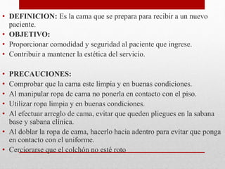 • DEFINICION: Es la cama que se prepara para recibir a un nuevo 
paciente. 
• OBJETIVO: 
• Proporcionar comodidad y seguridad al paciente que ingrese. 
• Contribuir a mantener la estética del servicio. 
• PRECAUCIONES: 
• Comprobar que la cama este limpia y en buenas condiciones. 
• Al manipular ropa de cama no ponerla en contacto con el piso. 
• Utilizar ropa limpia y en buenas condiciones. 
• Al efectuar arreglo de cama, evitar que queden pliegues en la sabana 
base y sabana clínica. 
• Al doblar la ropa de cama, hacerlo hacia adentro para evitar que ponga 
en contacto con el uniforme. 
• Cerciorarse que el colchón no esté roto 
 