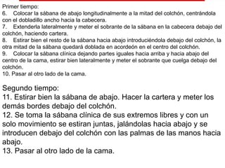 Primer tiempo: 
6. Colocar la sábana de abajo longitudinalmente a la mitad del colchón, centrándola 
con el dobladillo ancho hacia la cabecera. 
7. Extenderla lateralmente y meter el sobrante de la sábana en la cabecera debajo del 
colchón, haciendo cartera. 
8. Estirar bien el resto de la sábana hacia abajo introduciéndola debajo del colchón, la 
otra mitad de la sábana quedará doblada en acordeón en el centro del colchón. 
9. Colocar la sábana clínica dejando partes iguales hacia arriba y hacia abajo del 
centro de la cama, estirar bien lateralmente y meter el sobrante que cuelga debajo del 
colchón. 
10. Pasar al otro lado de la cama. 
Segundo tiempo: 
11. Estirar bien la sábana de abajo. Hacer la cartera y meter los 
demás bordes debajo del colchón. 
12. Se toma la sábana clínica de sus extremos libres y con un 
solo movimiento se estiran juntas, jalándolas hacia abajo y se 
introducen debajo del colchón con las palmas de las manos hacia 
abajo. 
13. Pasar al otro lado de la cama. 
 