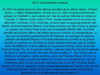 2013: Consolidación musical 
En 2013 el artista lanzó los dos últimos sencillos de su álbum debut; «Primer 
amor», y «Miss Independent», el cual tuvo un vídeo musical promocional, 
grabado en Medellín y que cuenta con más de quince millones de visitas en 
Youtube.11 Alterno a esto visitó a Perú, donde participó en el concurso de 
televisión Combate.12 En Colombia, el tema logró la segunda posición del 
listado de éxitos National Report,13 el tema número uno fue «Como le gusta a 
tu cuerpo» de Carlos Vives a dúo con el brasileño Michel Teló. El primer 
sencillo del próximo álbum del artista tiene por nombre «La temperatura», a 
dúo con el cantante puertorriqueño Eli Palacios, el cual logró la séptima 
posición de National Report,14 el tema además se convirtió en su primer 
sencillo en ingresar en las listas de éxitos estadounidenses para el público 
latino de Billboard; el tema debutó en la posición treinta y ocho de la lista 
Tropical Songs,15 y en la posición treinta y seis de Latin Pop Songs16 además 
de lograr la cuarta posición del Latin Rhythm Airplay,17 . Ese mismo año el 
artista es nominado a varios premios, como los Premios Shock 2013 en la 
categoría «mejor canción de radio» por el tema «La temperatura», el cual 
finalmente ganó,18 así como las nominaciones en los MTV Europe Music 
Awards 2013 en la categoría «mejor artista latinoamericano centro»,19 y en los 
Premios Grammy Latino 2013 como «mejor artista novel»,20 donde la 
ganadora fue la guatemalteca Gaby Moreno.21 
 