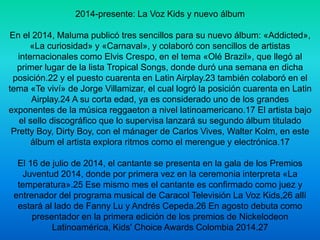 2014-presente: La Voz Kids y nuevo álbum 
En el 2014, Maluma publicó tres sencillos para su nuevo álbum: «Addicted», 
«La curiosidad» y «Carnaval», y colaboró con sencillos de artistas 
internacionales como Elvis Crespo, en el tema «Olé Brazil», que llegó al 
primer lugar de la lista Tropical Songs, donde duró una semana en dicha 
posición.22 y el puesto cuarenta en Latin Airplay.23 también colaboró en el 
tema «Te viví» de Jorge Villamizar, el cual logró la posición cuarenta en Latin 
Airplay.24 A su corta edad, ya es considerado uno de los grandes 
exponentes de la música reggaeton a nivel latinoamericano.17 El artista bajo 
el sello discográfico que lo supervisa lanzará su segundo álbum titulado 
Pretty Boy, Dirty Boy, con el mánager de Carlos Vives, Walter Kolm, en este 
álbum el artista explora ritmos como el merengue y electrónica.17 
El 16 de julio de 2014, el cantante se presenta en la gala de los Premios 
Juventud 2014, donde por primera vez en la ceremonia interpreta «La 
temperatura».25 Ese mismo mes el cantante es confirmado como juez y 
entrenador del programa musical de Caracol Televisión La Voz Kids,26 allí 
estará al lado de Fanny Lu y Andrés Cepeda.26 En agosto debuta como 
presentador en la primera edición de los premios de Nickelodeon 
Latinoamérica, Kids' Choice Awards Colombia 2014.27 
 
