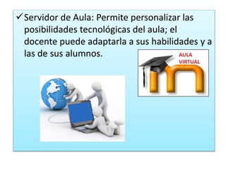 Servidor de Aula: Permite personalizar las 
posibilidades tecnológicas del aula; el 
docente puede adaptarla a sus habilidades y a 
las de sus alumnos. 
 