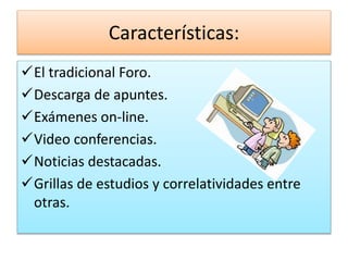Características: 
El tradicional Foro. 
Descarga de apuntes. 
Exámenes on-line. 
Video conferencias. 
Noticias destacadas. 
Grillas de estudios y correlatividades entre 
otras. 
 