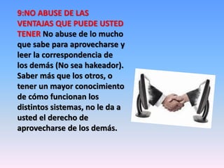 9:NO ABUSE DE LAS 
VENTAJAS QUE PUEDE USTED 
TENER No abuse de lo mucho 
que sabe para aprovecharse y 
leer la correspondencia de 
los demás (No sea hakeador). 
Saber más que los otros, o 
tener un mayor conocimiento 
de cómo funcionan los 
distintos sistemas, no le da a 
usted el derecho de 
aprovecharse de los demás. 
 