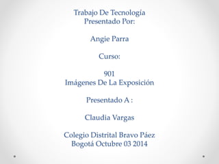 Trabajo De Tecnología 
Presentado Por: 
Angie Parra 
Curso: 
901 
Imágenes De La Exposición 
Presentado A : 
Claudia Vargas 
Colegio Distrital Bravo Páez 
Bogotá Octubre 03 2014 
 