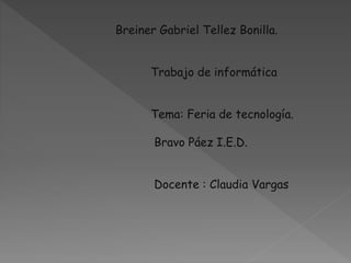 Breiner Gabriel Tellez Bonilla. 
Trabajo de informática 
Tema: Feria de tecnología. 
Bravo Páez I.E.D. 
Docente : Claudia Vargas 
 