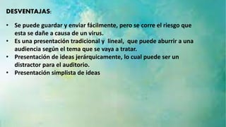 DESVENTAJAS: 
• Se puede guardar y enviar fácilmente, pero se corre el riesgo que 
esta se dañe a causa de un virus. 
• Es una presentación tradicional y lineal, que puede aburrir a una 
audiencia según el tema que se vaya a tratar. 
• Presentación de ideas jerárquicamente, lo cual puede ser un 
distractor para el auditorio. 
• Presentación simplista de ideas 
 