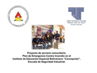 Proyecto de servicio comunitario. 
Plan de Emergencia Contra Incendio en el 
Instituto de Educación Especial Bolivariano “Concepción”. 
Escuela de Seguridad Industrial. 
 