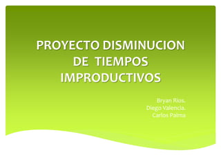 PROYECTO DISMINUCION 
DE TIEMPOS 
IMPRODUCTIVOS 
Bryan Rios. 
Diego Valencia. 
Carlos Palma 
 