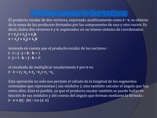 El producto escalar de dos vectores, expresado analíticamente como r · v, se obtiene 
de la suma de los productos formados por las componentes de uno y otro vector. Es 
decir, dados dos vectores r y v, expresados en un mismo sistema de coordenadas: 
r = rxi + ryj + rzk 
v = vxi + vyj + vzk 
teniendo en cuenta que el producto escalar de los vectores : 
i · i = j · j = k · k = 1 
i · j = i · k = j · k = 0 
el resultado de multiplicar escalarmente r por v es: 
r · v = rx· vx + ry · vy+ rz · vz 
Esta operación no solo nos permite el cálculo de la longitud de los segmentos 
orientados que representan ( sus módulos ), sino también calcular el ángulo que hay 
entre ellos. Esto es posible, ya que el producto escalar también se puede hallar en 
función de sus módulos y del coseno del ángulo que forman mediante la fórmula : 
r · v = |r| · |v| · cos (r, v) 
 