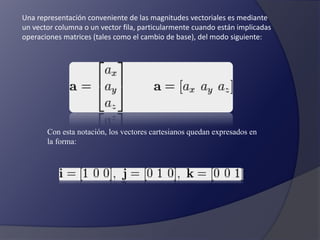Una representación conveniente de las magnitudes vectoriales es mediante 
un vector columna o un vector fila, particularmente cuando están implicadas 
operaciones matrices (tales como el cambio de base), del modo siguiente: 
Con esta notación, los vectores cartesianos quedan expresados en 
la forma: 
 