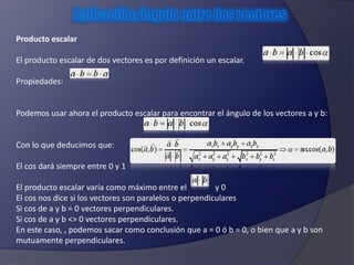 Producto escalar 
El producto escalar de dos vectores es por definición un escalar. 
Propiedades: 
Podemos usar ahora el producto escalar para encontrar el ángulo de los vectores a y b: 
Con lo que deducimos que: 
El cos dará siempre entre 0 y 1 
El producto escalar varía como máximo entre el y 0 
El cos nos dice si los vectores son paralelos o perpendiculares 
Si cos de a y b = 0 vectores perpendiculares. 
Si cos de a y b <> 0 vectores perpendiculares. 
En este caso, , podemos sacar como conclusión que a = 0 ó b = 0, o bien que a y b son 
mutuamente perpendiculares. 
 