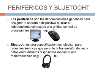 PERIFÉRICOS Y BLUETOOHT 
 Los periféricos son las denominaciones genéricas para 
designar al aparato o dispositivo auxiliar e 
independiente conectado a la unidad central de 
procesamiento de la computadora. 
 Bluetooth es una especificación tecnológica para 
redes inalámbricas que permite la transmisión de voz y 
datos entre distintos dispositivos mediante una 
radiofrecuencia segura (2,4 GHz). 
 