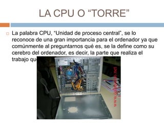 LA CPU O “TORRE” 
 La palabra CPU, “Unidad de proceso central”, se lo 
reconoce de una gran importancia para el ordenador ya que 
comúnmente al preguntarnos qué es, se la define como su 
cerebro del ordenador, es decir, la parte que realiza el 
trabajo que le ordenamos. 
 