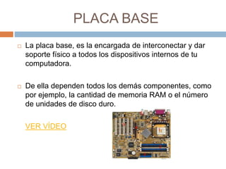 PLACA BASE 
 La placa base, es la encargada de interconectar y dar 
soporte físico a todos los dispositivos internos de tu 
computadora. 
 De ella dependen todos los demás componentes, como 
por ejemplo, la cantidad de memoria RAM o el número 
de unidades de disco duro. 
VER VÍDEO 
 