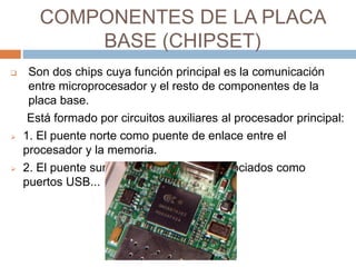 COMPONENTES DE LA PLACA 
BASE (CHIPSET) 
 Son dos chips cuya función principal es la comunicación 
entre microprocesador y el resto de componentes de la 
placa base. 
Está formado por circuitos auxiliares al procesador principal: 
 1. El puente norte como puente de enlace entre el 
procesador y la memoria. 
 2. El puente sur controla dispositivos asociados como 
puertos USB... 
 