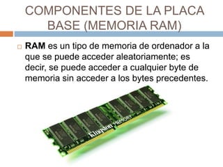 COMPONENTES DE LA PLACA 
BASE (MEMORIA RAM) 
 RAM es un tipo de memoria de ordenador a la 
que se puede acceder aleatoriamente; es 
decir, se puede acceder a cualquier byte de 
memoria sin acceder a los bytes precedentes. 
 