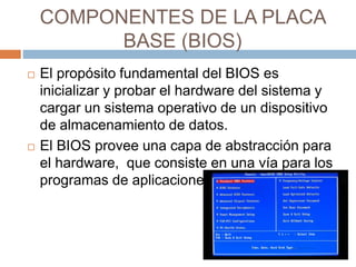 COMPONENTES DE LA PLACA 
BASE (BIOS) 
 El propósito fundamental del BIOS es 
inicializar y probar el hardware del sistema y 
cargar un sistema operativo de un dispositivo 
de almacenamiento de datos. 
 El BIOS provee una capa de abstracción para 
el hardware, que consiste en una vía para los 
programas de aplicaciones. 
 