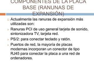 COMPONENTES DE LA PLACA 
BASE (RANUNAS DE 
EXPANSIÓN) 
 Actualmente las ranuras de expansión más 
utilizadas son: 
 Ranuras PCI de uso general tarjeta de sonido, 
sintonizadora TV, tarjeta red. 
 PS/2: para conectar teclado y ratón. 
 Puertos de red, la mayoría de placas 
modernas incorporan un conector de tipo 
RJ45 para conectar la placa a una red de 
ordenadores. 
 