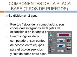 COMPONENTES DE LA PLACA 
BASE (TIPOS DE PUERTOS) 
 Se dividen en 2 tipos: 
 Puertos físicos de la computadora: son 
conectores integrados en tarjetas de 
expansión ó en la tarjeta principal. 
 Puertos lógicos de la 
computadora: son puntos 
de acceso entre equipos 
para el uso de servicios 
y flujo de datos entre ellos. 
 