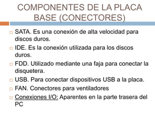COMPONENTES DE LA PLACA 
BASE (CONECTORES) 
 SATA. Es una conexión de alta velocidad para 
discos duros. 
 IDE. Es la conexión utilizada para los discos 
duros. 
 FDD. Utilizado mediante una faja para conectar la 
disquetera. 
 USB. Para conectar dispositivos USB a la placa. 
 FAN. Conectores para ventiladores 
 Conexiones I/O: Aparentes en la parte trasera del 
PC 
 