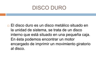 DISCO DURO 
 El disco duro es un disco metálico situado en 
la unidad de sistema, se trata de un disco 
interno que está situado en una pequeña caja. 
En ésta podemos encontrar un motor 
encargado de imprimir un movimiento giratorio 
al disco. 
 