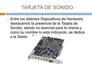 TARJETA DE SONIDO 
 Entre los distintos Dispositivos de Hardware, 
destacamos la presencia de la Tarjeta de 
Sonido, siendo no esencial para la misma y 
como su nombre lo está indicando, se dedica 
a la Salida o Entrada de sonidos. 
 